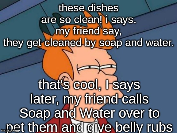 Futurama Fry | these dishes are so clean! i says.
my friend say, they get cleaned by soap and water. that's cool, I says
later, my friend calls Soap and Water over to pet them and give belly rubs | image tagged in memes,futurama fry | made w/ Imgflip meme maker