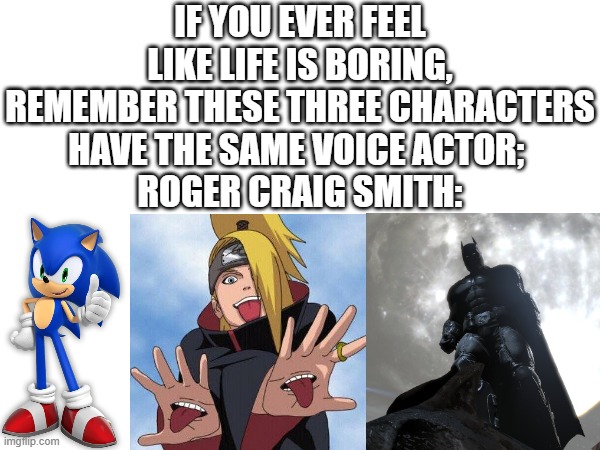 If you want to be specific, he plays modern video game sonic, Deidara in Naruto Shippuden, and Batman in Arkham Origins | IF YOU EVER FEEL LIKE LIFE IS BORING, REMEMBER THESE THREE CHARACTERS HAVE THE SAME VOICE ACTOR; 
ROGER CRAIG SMITH: | image tagged in sonic the hedgehog,vs,naruto shippuden,versus,batman,roger | made w/ Imgflip meme maker