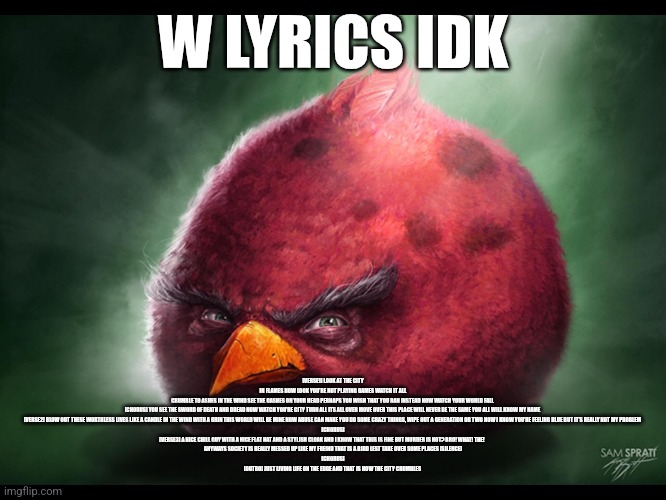 Idk bruh | [VERSE1] LOOK AT THE CITY IN FLAMES NOW LOOK YOU'RE NOT PLAYING GAMES WATCH IT ALL CRUMBLE TO ASHES IN THE WIND SEE THE GASHES ON YOUR HEAD PERHAPS YOU WISH THAT YOU RAN INSTEAD NOW WATCH YOUR WORLD FALL 

[CHORUS] YOU SEE THE SWORD OF DEATH AND DREAD NOW WATCH YOU'RE CITY TURN ALL ITS ALL OVER MOVE OVER THIS PLACE WILL NEVER BE THE SAME YOU ALL WILL KNOW MY NAME 

[VERSE2] BLOW OUT THESE WORTHLESS LIVES LIKE A CANDLE IN THE WIND WITH A GRIN THIS WORLD WILL BE MINE NOW ABUSE CAN MAKE YOU DO SOME CRAZY THINGS, WIPE OUT A GENERATION OR TWO NOW I KNOW YOU'RE FEELING BLUE BUT IT'S REALLY NOT MY PROBLEM 

[CHORUS]

[VERSE3] A NICE CHILL GUY WITH A NICE FLAT HAT AND A STYLISH CLOAK AND I KNOW THAT THIS IS FINE BUT MURDER IS NOT? BRO! WHAT! THE!                     
ANYWAYS SOCIETY IS REALLY MESSED UP LIKE MY FREIND THAT IS A BIRD LEST TAKE OVER SOME PLACES [SILENCE]

[CHORUS]

[OUTRO] JUST LIVING LIFE ON THE EDGE AND THAT IS HOW THE CITY CRUMBLES; W LYRICS IDK | image tagged in realistic angry bird big red,idk | made w/ Imgflip meme maker