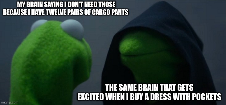 Evil Kermit Meme | MY BRAIN SAYING I DON'T NEED THOSE BECAUSE I HAVE TWELVE PAIRS OF CARGO PANTS THE SAME BRAIN THAT GETS EXCITED WHEN I BUY A DRESS WITH POCKE | image tagged in memes,evil kermit | made w/ Imgflip meme maker