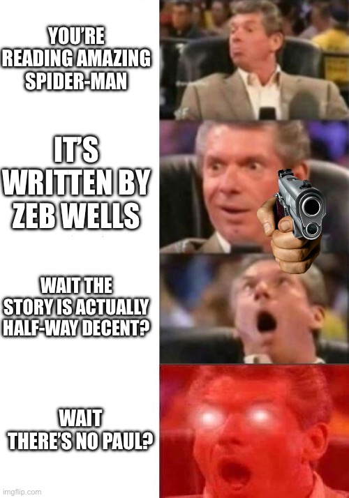 My reaction to Zeb Wells ASM Vol. 11 | YOU’RE READING AMAZING SPIDER-MAN; IT’S WRITTEN BY ZEB WELLS; WAIT THE STORY IS ACTUALLY HALF-WAY DECENT? WAIT THERE’S NO PAUL? | image tagged in mr mcmahon reaction | made w/ Imgflip meme maker