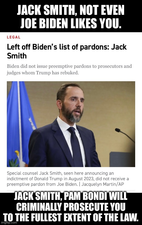 JACK SMITH, YOU WILL BE CRIMINALLY PROSECUTED! | JACK SMITH, NOT EVEN
JOE BIDEN LIKES YOU. JACK SMITH, PAM BONDI WILL
CRIMINALLY PROSECUTE YOU
TO THE FULLEST EXTENT OF THE LAW. | image tagged in democrat party,criminal,traitor,communist,marxism | made w/ Imgflip meme maker