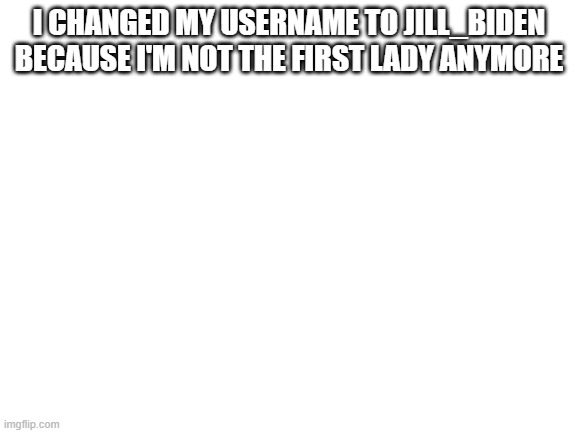 Blank White Template | I CHANGED MY USERNAME TO JILL_BIDEN BECAUSE I'M NOT THE FIRST LADY ANYMORE | image tagged in blank white template | made w/ Imgflip meme maker