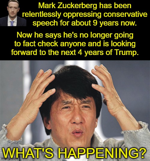 Did Zuckerberg figure out what it means to be an American?  I sure wish the rest of the Dems would. | Mark Zuckerberg has been relentlessly oppressing conservative speech for about 9 years now. Now he says he's no longer going to fact check anyone and is looking forward to the next 4 years of Trump. WHAT'S HAPPENING? | image tagged in jackie chan confused,adamsmithsinvisiblehand confused also | made w/ Imgflip meme maker