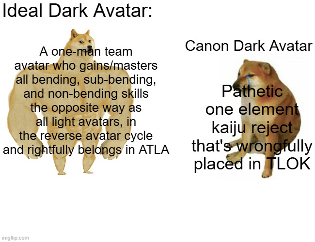 Buff Doge vs. Cheems Meme | Ideal Dark Avatar:; A one-man team avatar who gains/masters all bending, sub-bending, and non-bending skills the opposite way as all light avatars, in the reverse avatar cycle and rightfully belongs in ATLA; Canon Dark Avatar; Pathetic one element kaiju reject that's wrongfully placed in TLOK | image tagged in memes,buff doge vs cheems,avatar the last airbender,the legend of korra,dark avatar | made w/ Imgflip meme maker