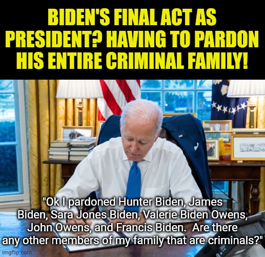 The pathetic end of a pathetic presidency? Or more proof the Biden Crime Family is a real thing? | BIDEN'S FINAL ACT AS PRESIDENT? HAVING TO PARDON HIS ENTIRE CRIMINAL FAMILY! "Ok I pardoned Hunter Biden, James Biden, Sara Jones Biden, Valerie Biden Owens, John Owens, and Francis Biden.  Are there any other members of my family that are criminals?" | image tagged in biden signing,criminals,liberal logic,liberal hypocrisy,stupid people,mainstream media | made w/ Imgflip meme maker