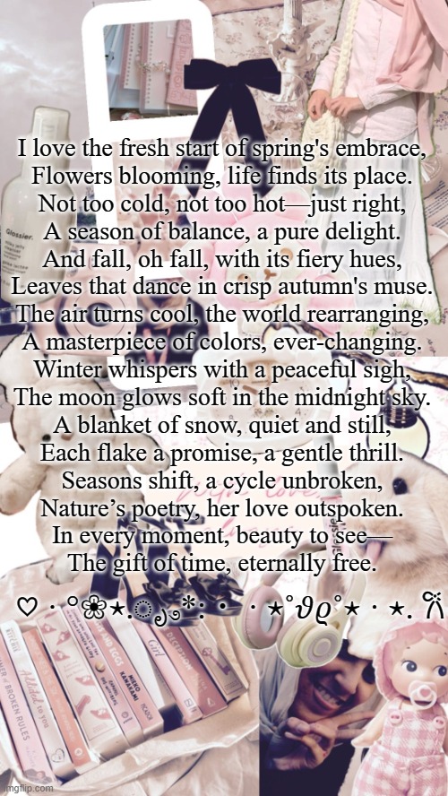 yippee poem time | I love the fresh start of spring's embrace,
Flowers blooming, life finds its place.
Not too cold, not too hot—just right,
A season of balance, a pure delight.

And fall, oh fall, with its fiery hues,
Leaves that dance in crisp autumn's muse.
The air turns cool, the world rearranging,
A masterpiece of colors, ever-changing.

Winter whispers with a peaceful sigh,
The moon glows soft in the midnight sky.
A blanket of snow, quiet and still,
Each flake a promise, a gentle thrill.

Seasons shift, a cycle unbroken,
Nature’s poetry, her love outspoken.
In every moment, beauty to see—
The gift of time, eternally free. ♡ · °❀⋆.ೃ࿔*:・ · ⋆˚𝜗𝜚˚⋆ · ⋆. 𐙚 | image tagged in bubbly _ bun's temp | made w/ Imgflip meme maker