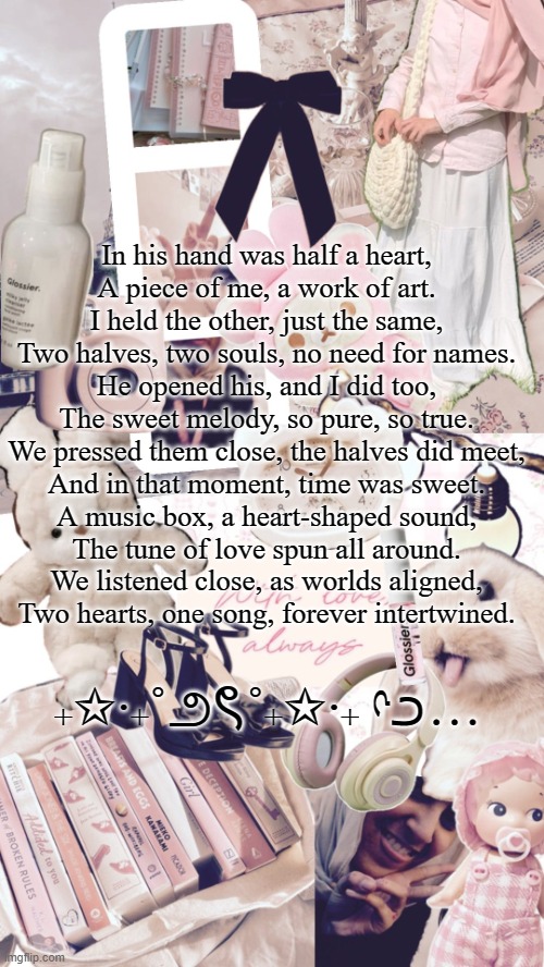 sighhhh [hopeless romantic] | In his hand was half a heart,
A piece of me, a work of art.
I held the other, just the same,
Two halves, two souls, no need for names.

He opened his, and I did too,
The sweet melody, so pure, so true.
We pressed them close, the halves did meet,
And in that moment, time was sweet.

A music box, a heart-shaped sound,
The tune of love spun all around.
We listened close, as worlds aligned,
Two hearts, one song, forever intertwined. ₊✩‧₊˚౨ৎ˚₊✩‧₊ ᡣ𐭩… | image tagged in bubbly _ bun's temp | made w/ Imgflip meme maker