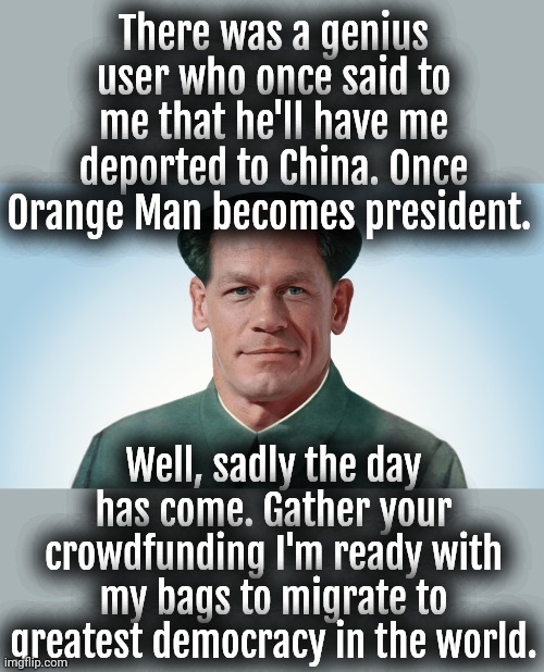 I may not have been born in China but I got heart of a Chinese Patriot. | There was a genius user who once said to me that he'll have me deported to China. Once Orange Man becomes president. Well, sadly the day has come. Gather your crowdfunding I'm ready with my bags to migrate to greatest democracy in the world. | image tagged in john xina,china,taiwan,democracy,trump,donald trump | made w/ Imgflip meme maker