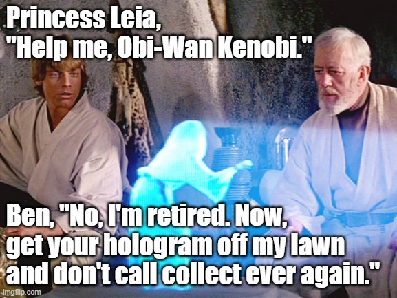 Ben Kenobi to Princess Leia, "No, I'm retired. Now, get your hologram off my lawn and don't call collect ever again." #StarWars | Princess Leia, "Help me, Obi-Wan Kenobi."; Ben, "No, I'm retired. Now, get your hologram off my lawn and don't call collect ever again." | image tagged in princess leia,ben kenobi,memes,funny,star wars,humor | made w/ Imgflip meme maker