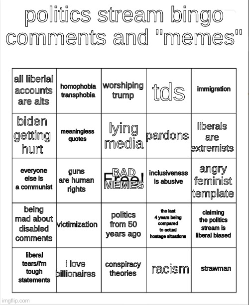 Politics stream bingo (made in 10 minutes) | politics stream bingo
comments and "memes"; worshiping trump; homophobia
transphobia; immigration; all liberlal
accounts are alts; tds; lying media; biden getting hurt; liberals are extremists; pardons; meaningless quotes; inclusiveness is abusive; everyone else is a communist; BAD MEMES; angry feminist template; guns are human rights; being mad about disabled comments; victimization; claiming the politics stream is liberal biased; the last 4 years being compared to actual hostage situations; politics from 50 years ago; i love billionaires; strawman; liberal tears/i'm tough statements; conspiracy theories; racism | image tagged in blank bingo,politics,memes,conservatives,bad memes,easy bingo | made w/ Imgflip meme maker