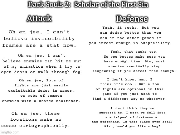 Just play DS2. I love/hate it, and you will too. | Dark Souls 2:  Scholar of the First Sin; Attack; Defense; Yeah, it sucks. But you can dodge better than you can in the other games if you invest enough in Adaptability. Oh em jee, I can't believe invincibility frames are a stat now. Yeah, that sucks too. So you better make sure you have enough time. Btw, most enemies eventually stop respawning if you defeat them enough. Oh em jee, I can't believe enemies can hit me out of my animation when I try to open doors or walk through fog. Oh em jee, lots of fights are just easily exploitable dudes in armor, or mobs of common enemies with a shared healthbar. I don't know, man. I think it's cool. But a ton of fights are optional in this game if you just want to find a different way or whatever. I don't think they're supposed to. I mean we fell into a whirlpool of darkness at the beginning. Is this place even real?
Also, would you like a hug? Oh em jee, these locations make no sense cartographically. | image tagged in blank white template,dark souls,video games | made w/ Imgflip meme maker