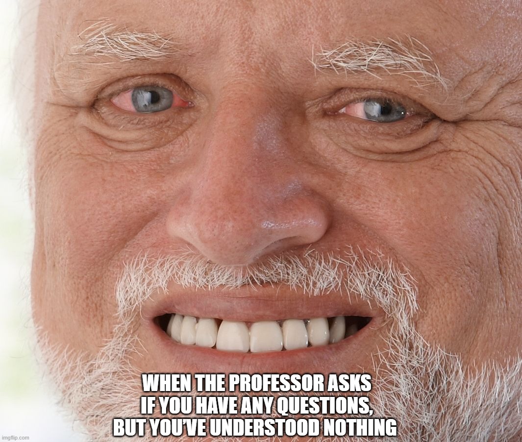 Hide the Pain Harold | WHEN THE PROFESSOR ASKS IF YOU HAVE ANY QUESTIONS, BUT YOU’VE UNDERSTOOD NOTHING | image tagged in hide the pain harold | made w/ Imgflip meme maker