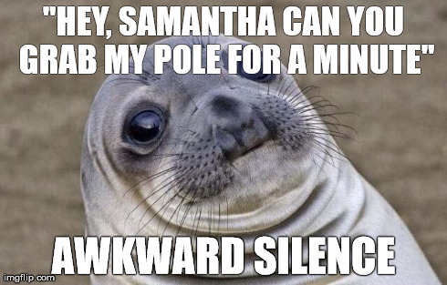 Went fishing with a buddy and his girlfriend. It was a tad uncomfortable after I blurted out this.