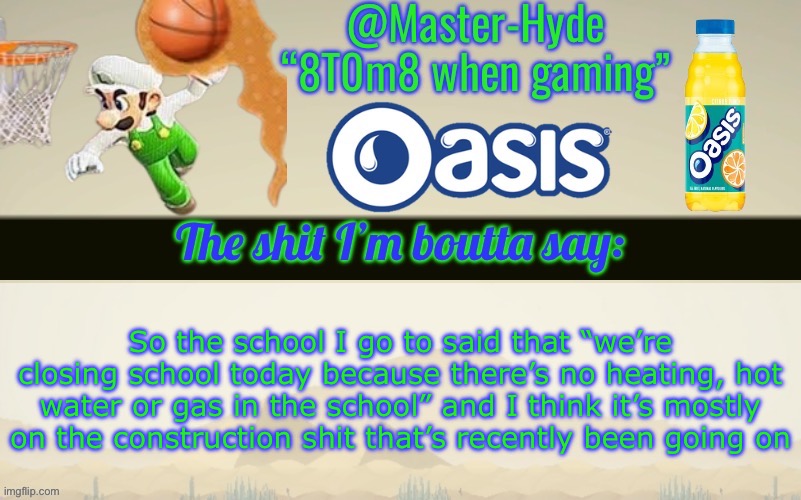 Master-Hyde’s announcement temp | So the school I go to said that “we’re closing school today because there’s no heating, hot water or gas in the school” and I think it’s mostly on the construction shit that’s recently been going on | image tagged in master-hyde s announcement temp | made w/ Imgflip meme maker
