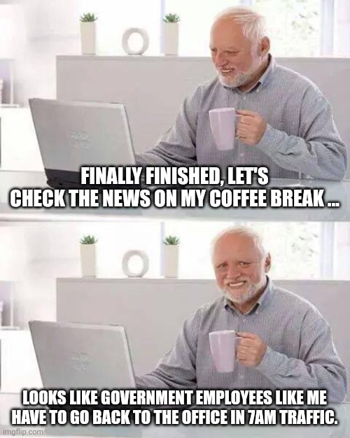 WFH over. | FINALLY FINISHED, LET'S CHECK THE NEWS ON MY COFFEE BREAK ... LOOKS LIKE GOVERNMENT EMPLOYEES LIKE ME HAVE TO GO BACK TO THE OFFICE IN 7AM TRAFFIC. | image tagged in memes,hide the pain harold | made w/ Imgflip meme maker