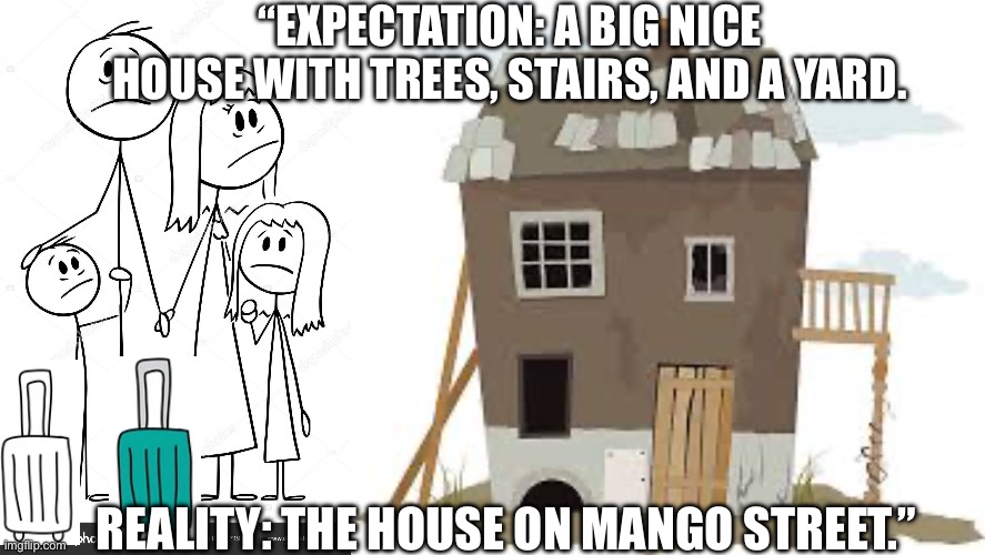 Ignore this!! It’s for my school English assignment. Referencing book: The House on Mango Street by Sandra Cisneros | “EXPECTATION: A BIG NICE HOUSE WITH TREES, STAIRS, AND A YARD. REALITY: THE HOUSE ON MANGO STREET.” | made w/ Imgflip meme maker