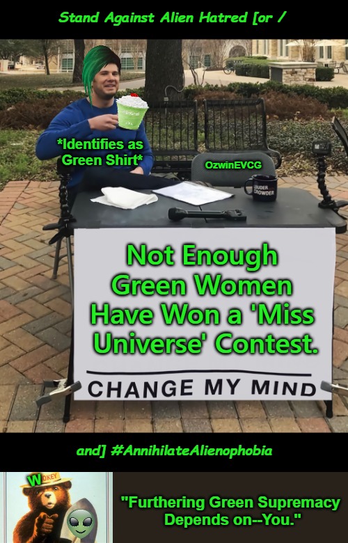 What Did You Do Today to "Go Green(er)"? | Stand Against Alien Hatred [or /; *Identifies as 

Green Shirt*; OzwinEVCG; Not Enough 

Green Women 

Have Won a 'Miss 

Universe' Contest. W; and] #AnnihilateAlienophobia; "Furthering Green Supremacy 

Depends on--You." | image tagged in change my mind,miss universe,woke,alienophobia,green supremacy,clown world | made w/ Imgflip meme maker