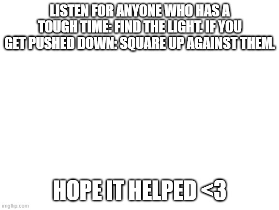 Blank White Template | LISTEN FOR ANYONE WHO HAS A TOUGH TIME: FIND THE LIGHT. IF YOU GET PUSHED DOWN: SQUARE UP AGAINST THEM. HOPE IT HELPED <3 | image tagged in blank white template | made w/ Imgflip meme maker