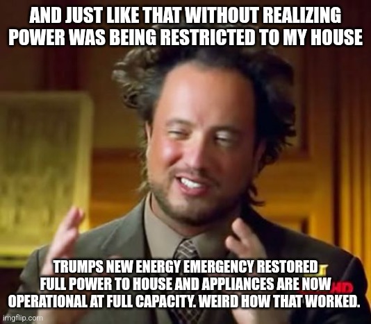 Ancient Aliens Meme | AND JUST LIKE THAT WITHOUT REALIZING POWER WAS BEING RESTRICTED TO MY HOUSE; TRUMPS NEW ENERGY EMERGENCY RESTORED FULL POWER TO HOUSE AND APPLIANCES ARE NOW OPERATIONAL AT FULL CAPACITY. WEIRD HOW THAT WORKED. | image tagged in memes,ancient aliens | made w/ Imgflip meme maker