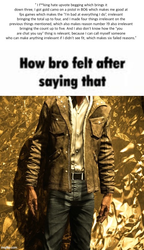 how bro felt after saying that (Outlast) | “ I f**king hate upvote begging which brings it down three, I got gold camo on a pistol in BO6 which makes me good at fps games which makes the "I'm bad at everything I do", irrelevant bringing the total up to four, and I made four things irrelevant on the previous things mentioned, which also makes reason number 19 also irrelevant bringing the count up to five. And I also don't know how the "you are chat you say" thing is relevant, because I can call myself someone who can make anything irrelevant if I didn't see fit, which makes six failed reasons.” | image tagged in how bro felt after saying that outlast,copypasta | made w/ Imgflip meme maker