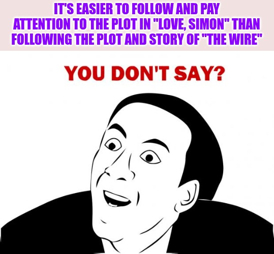 You Don't Say Meme | IT'S EASIER TO FOLLOW AND PAY ATTENTION TO THE PLOT IN "LOVE, SIMON" THAN FOLLOWING THE PLOT AND STORY OF "THE WIRE" | image tagged in memes,you don't say | made w/ Imgflip meme maker