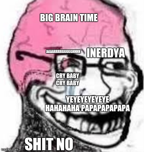 Wojak with yeyeyeohshitbigbrainhahahahahainerdyacrybabypapapapapapacrybabyAAAAAARRRRGGGGHHHHHH | BIG BRAIN TIME; AAAARRRRGGGGGHHHH; INERDYA; CRY BABY CRY BABY; YEYEYEYEYEYE HAHAHAHA PAPAPAPAPAPA; SHIT NO | image tagged in i dont know,i dont know what i am doing | made w/ Imgflip meme maker