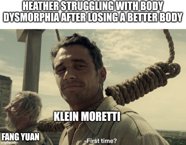 first time | HEATHER STRUGGLING WITH BODY DYSMORPHIA AFTER LOSING A BETTER BODY; KLEIN MORETTI; FANG YUAN | image tagged in first time | made w/ Imgflip meme maker