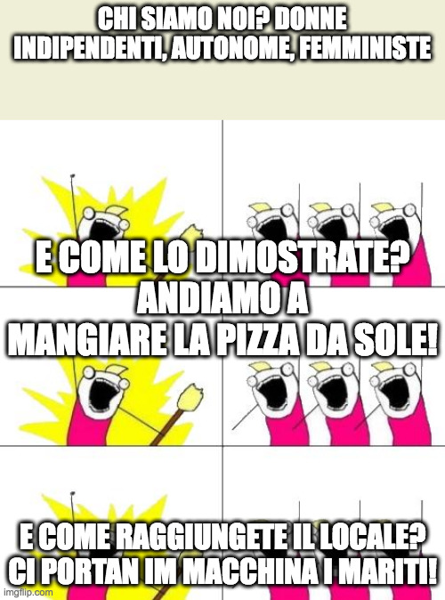 chi siamo noi we are | CHI SIAMO NOI? DONNE INDIPENDENTI, AUTONOME, FEMMINISTE; E COME LO DIMOSTRATE? ANDIAMO A MANGIARE LA PIZZA DA SOLE! E COME RAGGIUNGETE IL LOCALE? CI PORTAN IM MACCHINA I MARITI! | image tagged in chi siamo noi we are | made w/ Imgflip meme maker