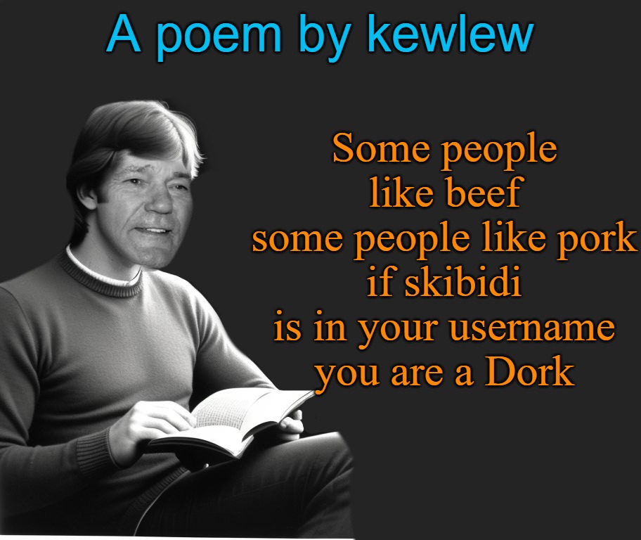 A poem by kewlew | Some people like beef
some people like pork
if skibidi is in your username
you are a Dork; A poem by kewlew | image tagged in poem,dork,kewlew | made w/ Imgflip meme maker