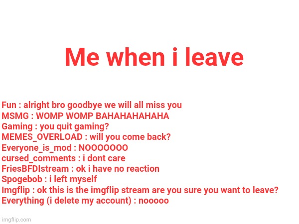 If i leave | Me when i leave; Fun : alright bro goodbye we will all miss you
MSMG : WOMP WOMP BAHAHAHAHAHA
Gaming : you quit gaming?
MEMES_OVERLOAD : will you come back?
Everyone_is_mod : NOOOOOOO
cursed_comments : i dont care
FriesBFDIstream : ok i have no reaction
Spogebob : i left myself
Imgflip : ok this is the imgflip stream are you sure you want to leave?
Everything (i delete my account) : nooooo | image tagged in msmg,fun | made w/ Imgflip meme maker