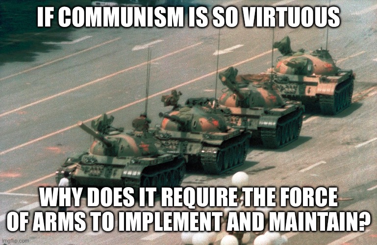 Tienanmen square tank guy | IF COMMUNISM IS SO VIRTUOUS; WHY DOES IT REQUIRE THE FORCE OF ARMS TO IMPLEMENT AND MAINTAIN? | image tagged in tienanmen square tank guy | made w/ Imgflip meme maker