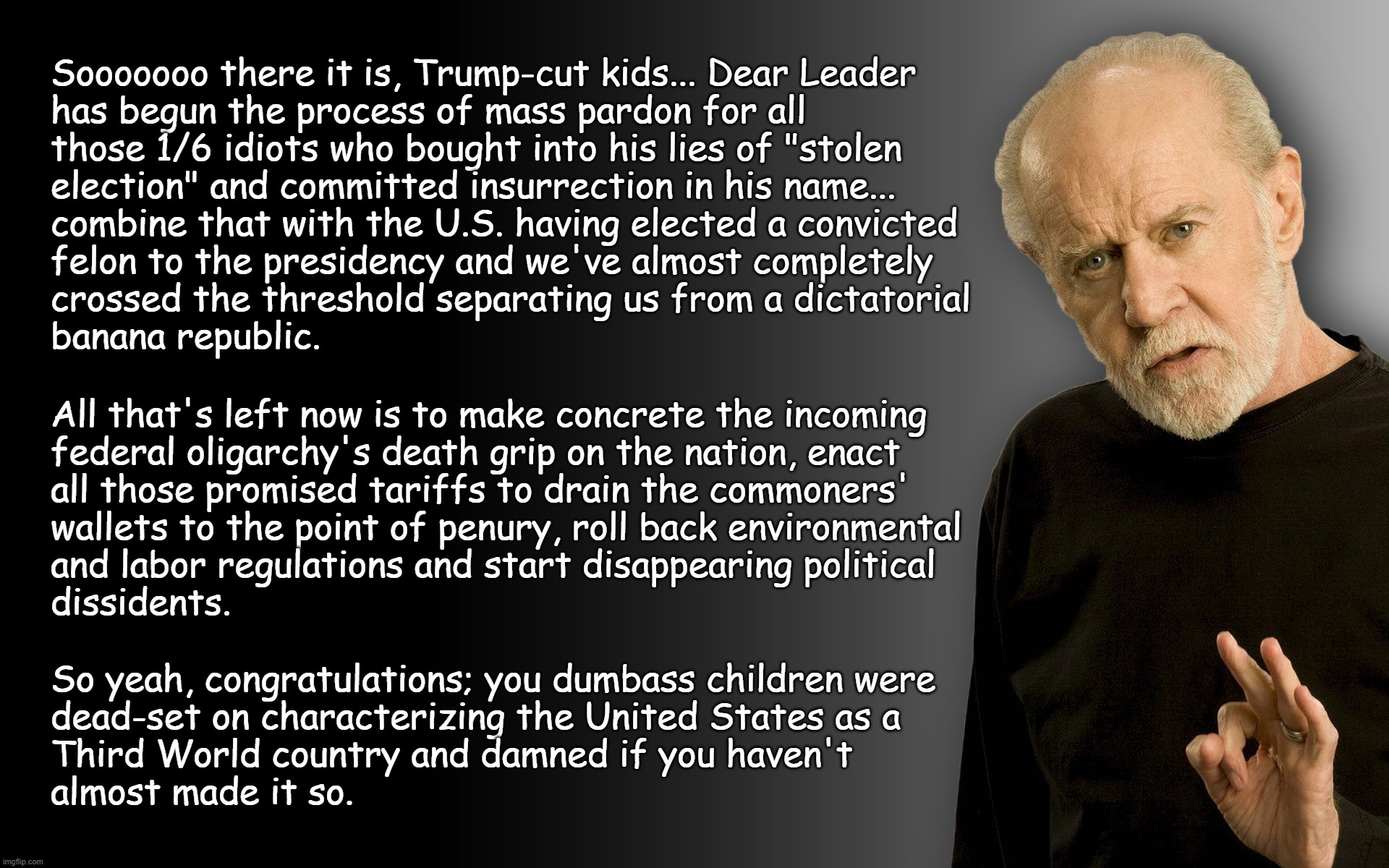 "Slow Clap" *OR* "Good jorb, morons." *OR* "Don't come crying when the s--- hits the fan; you'll find neither sympathy nor aid." | Sooooooo there it is, Trump-cut kids... Dear Leader
has begun the process of mass pardon for all
those 1/6 idiots who bought into his lies of "stolen
election" and committed insurrection in his name... combine that with the U.S. having elected a convicted
felon to the presidency and we've almost completely
crossed the threshold separating us from a dictatorial
banana republic. All that's left now is to make concrete the incoming
federal oligarchy's death grip on the nation, enact
all those promised tariffs to drain the commoners'
wallets to the point of penury, roll back environmental
and labor regulations and start disappearing political
dissidents. So yeah, congratulations; you dumbass children were
dead-set on characterizing the United States as a
Third World country and damned if you haven't
almost made it so. | image tagged in george carlin,third world,oligarchy,trump is corrupt | made w/ Imgflip meme maker