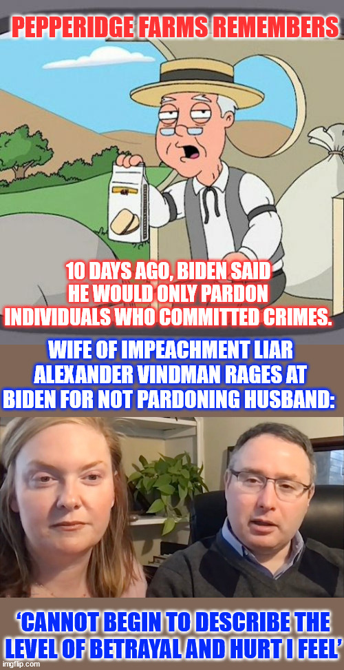 No honor among crooks... Biden leaves Flounder hanging | PEPPERIDGE FARMS REMEMBERS; 10 DAYS AGO, BIDEN SAID HE WOULD ONLY PARDON INDIVIDUALS WHO COMMITTED CRIMES. WIFE OF IMPEACHMENT LIAR ALEXANDER VINDMAN RAGES AT BIDEN FOR NOT PARDONING HUSBAND:; ‘CANNOT BEGIN TO DESCRIBE THE LEVEL OF BETRAYAL AND HURT I FEEL’ | image tagged in memes,pepperidge farm remembers,vindman,lied to congress | made w/ Imgflip meme maker