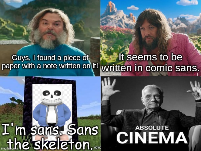 sans | Guys, I found a piece of paper with a note written on it! It seems to be written in comic sans. I'm sans. Sans the skeleton. | image tagged in minecraft movie popular character plot twist portal introduction,sans | made w/ Imgflip meme maker