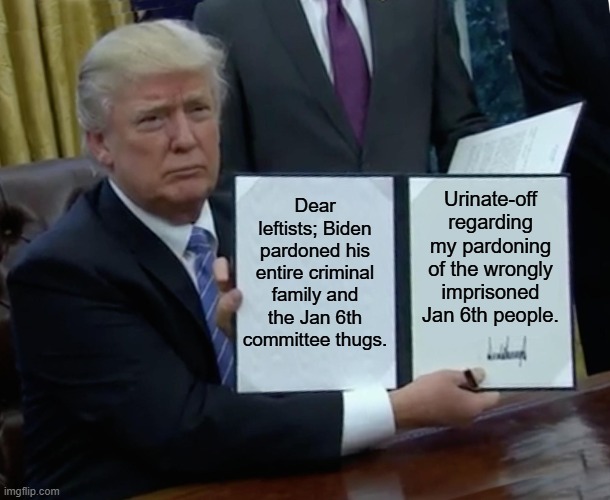Yeah . . . P-off. | Dear leftists; Biden pardoned his entire criminal family and the Jan 6th committee thugs. Urinate-off regarding my pardoning of the wrongly imprisoned Jan 6th people. | image tagged in trump bill signing | made w/ Imgflip meme maker