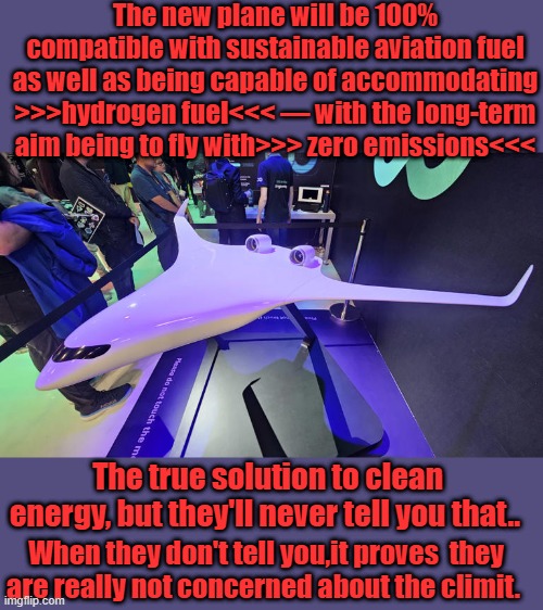 At CES, JetZero representatives announced a manufacturing partnership with Siemens to help realize the plane by 2030 | The new plane will be 100% compatible with sustainable aviation fuel as well as being capable of accommodating >>>hydrogen fuel<<< — with the long-term aim being to fly with>>> zero emissions<<<; The true solution to clean energy, but they'll never tell you that.. When they don't tell you,it proves  they are really not concerned about the climit. | made w/ Imgflip meme maker