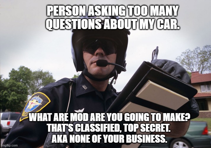 race car | PERSON ASKING TOO MANY QUESTIONS ABOUT MY CAR. WHAT ARE MOD ARE YOU GOING TO MAKE?
THAT'S CLASSIFIED, TOP SECRET. 
AKA NONE OF YOUR BUSINESS. | image tagged in motorcycle cop writting up a ticket infrigement | made w/ Imgflip meme maker