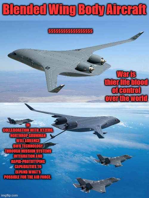 Blended Wing Body Aircraft; $$$$$$$$$$$$$$$$$$; War is thier life blood of control over the world; IN COLLABORATION WITH JETZERO, NORTHROP GRUMMAN WILL ADVANCE BWB TECHNOLOGY THROUGH MISSION SYSTEMS INTEGRATION AND RAPID-PROTOTYPING CAPABILITIES TO EXPAND WHAT’S POSSIBLE FOR THE AIR FORCE. | made w/ Imgflip meme maker