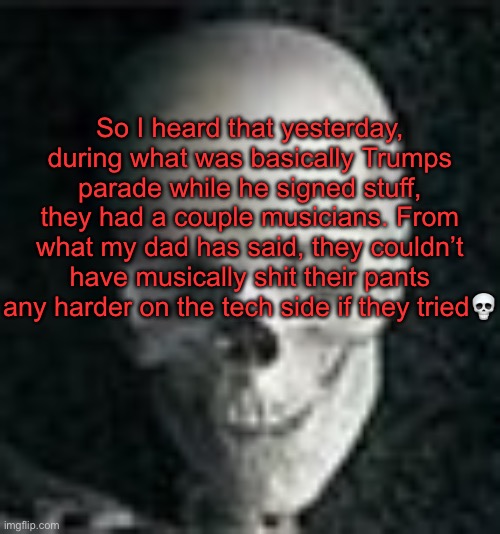 . | So I heard that yesterday, during what was basically Trumps parade while he signed stuff, they had a couple musicians. From what my dad has said, they couldn’t have musically shit their pants any harder on the tech side if they tried💀 | image tagged in skull | made w/ Imgflip meme maker