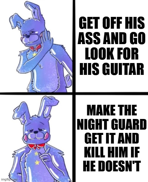 Super dumb mechanic IMO | GET OFF HIS
ASS AND GO
LOOK FOR
HIS GUITAR; MAKE THE NIGHT GUARD GET IT AND
KILL HIM IF
HE DOESN'T | image tagged in rockstar bonnie drake | made w/ Imgflip meme maker