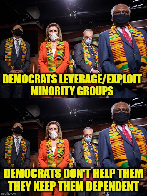 The Man is keeping us down | DEMOCRATS LEVERAGE/EXPLOIT
MINORITY GROUPS; DEMOCRATS DON'T HELP THEM
THEY KEEP THEM DEPENDENT | image tagged in democrats | made w/ Imgflip meme maker