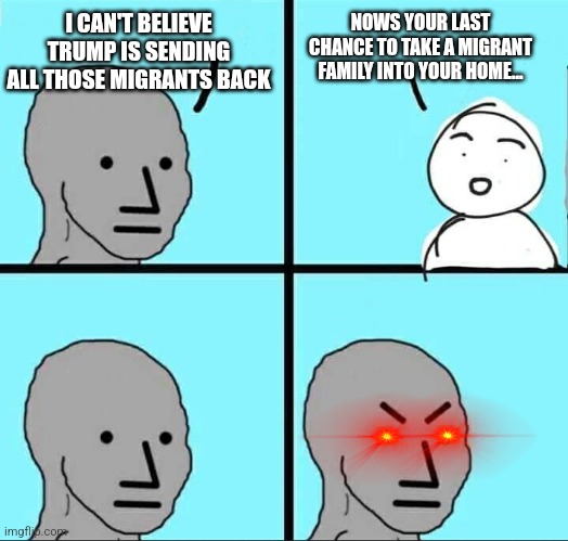 NPC Meme | I CAN'T BELIEVE TRUMP IS SENDING ALL THOSE MIGRANTS BACK; NOWS YOUR LAST CHANCE TO TAKE A MIGRANT FAMILY INTO YOUR HOME... | image tagged in npc meme,funny memes | made w/ Imgflip meme maker