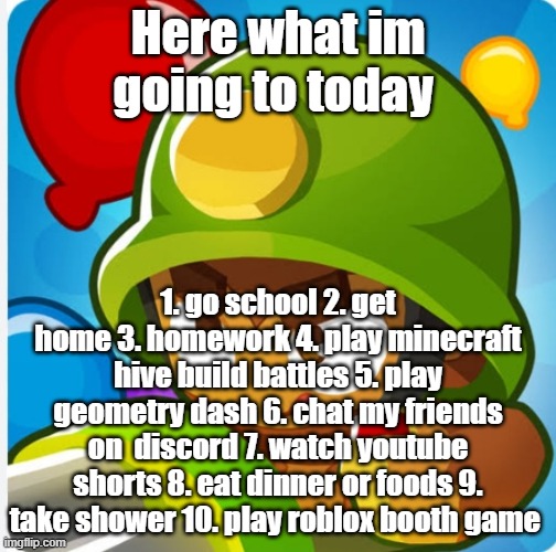 Bloons | Here what im going to today; 1. go school 2. get home 3. homework 4. play minecraft hive build battles 5. play geometry dash 6. chat my friends on  discord 7. watch youtube shorts 8. eat dinner or foods 9. take shower 10. play roblox booth game | image tagged in bloons | made w/ Imgflip meme maker