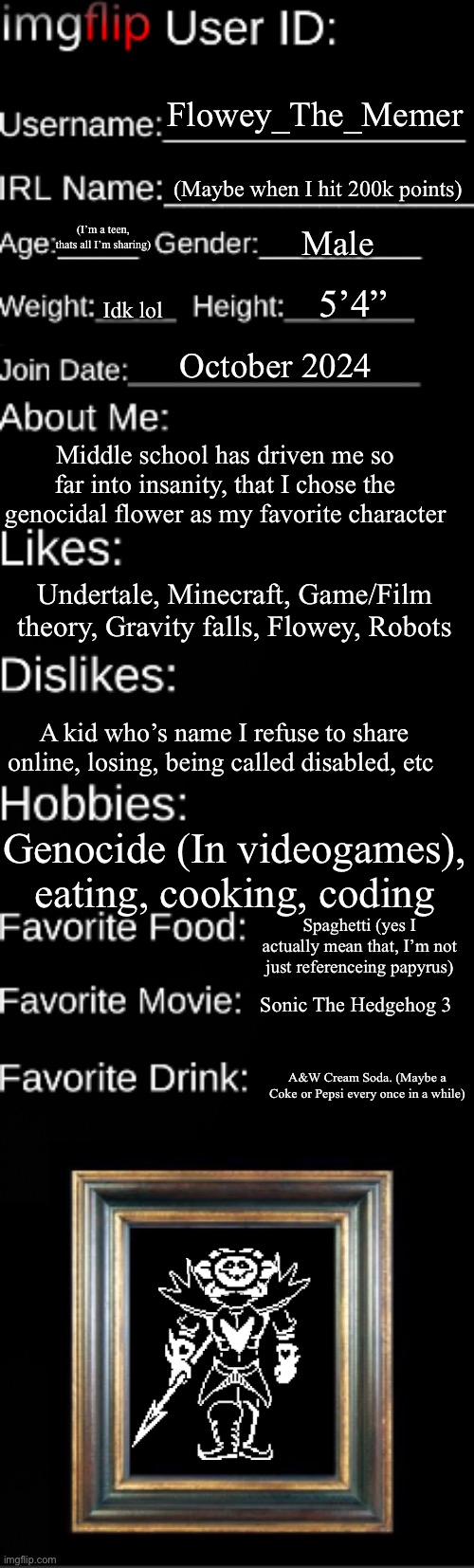 I’m doing it too | Flowey_The_Memer; (Maybe when I hit 200k points); (I’m a teen, thats all I’m sharing); Male; 5’4”; Idk lol; October 2024; Middle school has driven me so far into insanity, that I chose the genocidal flower as my favorite character; Undertale, Minecraft, Game/Film theory, Gravity falls, Flowey, Robots; A kid who’s name I refuse to share online, losing, being called disabled, etc; Genocide (In videogames), eating, cooking, coding; Spaghetti (yes I actually mean that, I’m not just referenceing papyrus); Sonic The Hedgehog 3; A&W Cream Soda. (Maybe a Coke or Pepsi every once in a while) | image tagged in imgflip user id,flowey the unflowing | made w/ Imgflip meme maker