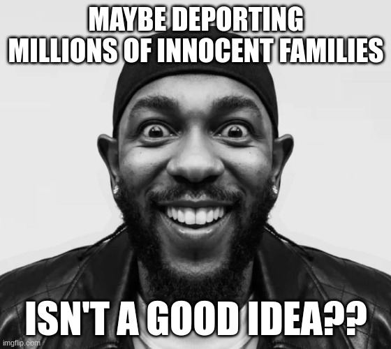 kdot jumpscare | MAYBE DEPORTING MILLIONS OF INNOCENT FAMILIES; ISN'T A GOOD IDEA?? | image tagged in kdot jumpscare | made w/ Imgflip meme maker