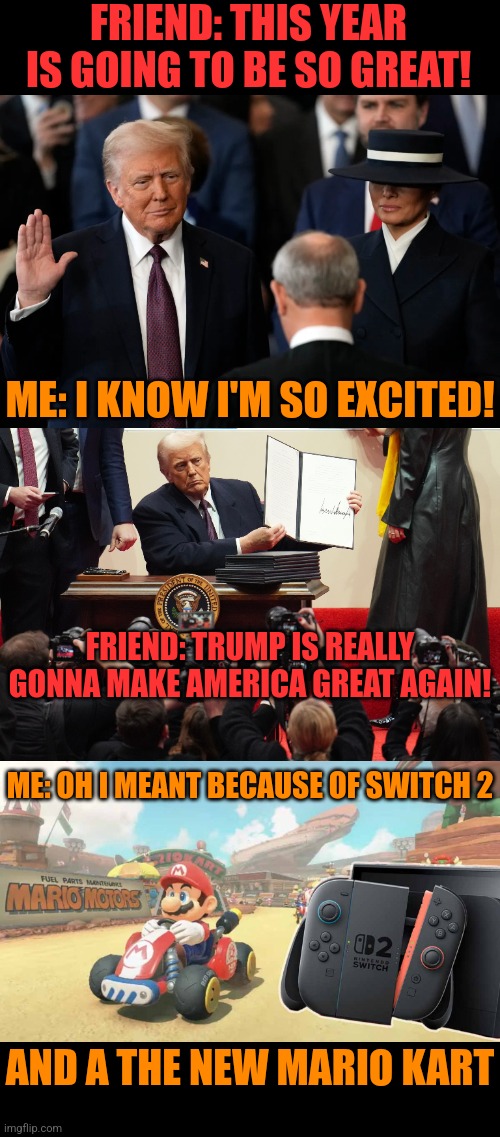 IT'S GOING TO BE A GREAT YEAR! | FRIEND: THIS YEAR IS GOING TO BE SO GREAT! ME: I KNOW I'M SO EXCITED! FRIEND: TRUMP IS REALLY GONNA MAKE AMERICA GREAT AGAIN! ME: OH I MEANT BECAUSE OF SWITCH 2; AND A THE NEW MARIO KART | image tagged in president trump,maga,nintendo switch,mario kart | made w/ Imgflip meme maker