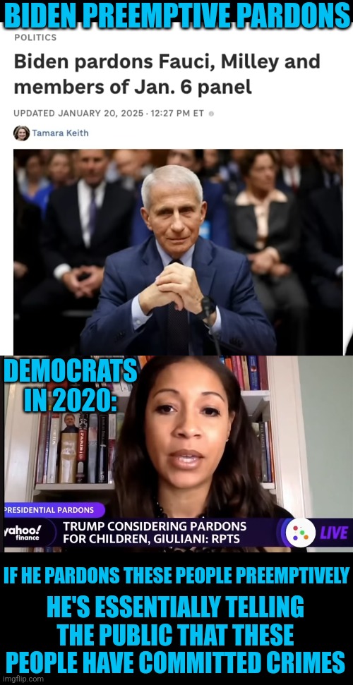 SO I TAKE IT, FAUCI HAS DEFINITELY COMMITTED CRIMES | BIDEN PREEMPTIVE PARDONS; DEMOCRATS IN 2020:; IF HE PARDONS THESE PEOPLE PREEMPTIVELY; HE'S ESSENTIALLY TELLING THE PUBLIC THAT THESE PEOPLE HAVE COMMITTED CRIMES | image tagged in joe biden,democrats,dr fauci,criminals,politics | made w/ Imgflip meme maker