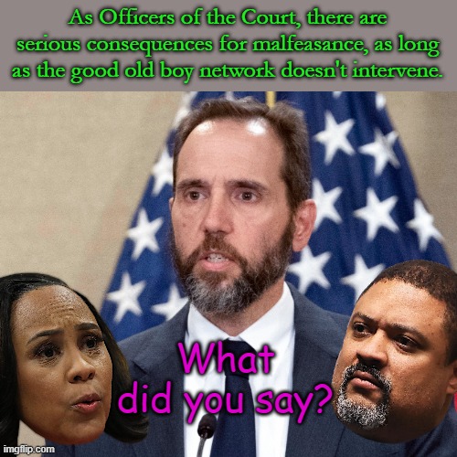 If our courts decide to follow the law.... yeah right- they protect their own so it doesn't turn around and bite them someday | As Officers of the Court, there are serious consequences for malfeasance, as long as the good old boy network doesn't intervene. What did you say? | image tagged in jack smith | made w/ Imgflip meme maker