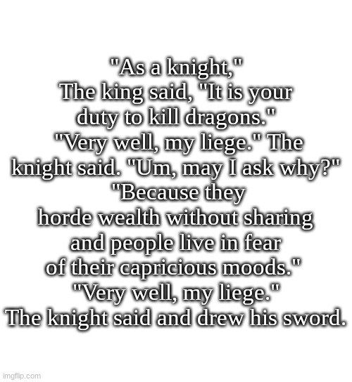 little story for yeh that happened during a small DnD campaign of mine. (I was the knight) | "As a knight," The king said, "It is your duty to kill dragons."
 "Very well, my liege." The knight said. "Um, may I ask why?"
 "Because they horde wealth without sharing and people live in fear of their capricious moods." 
"Very well, my liege." The knight said and drew his sword. | image tagged in dnd,funny,story | made w/ Imgflip meme maker